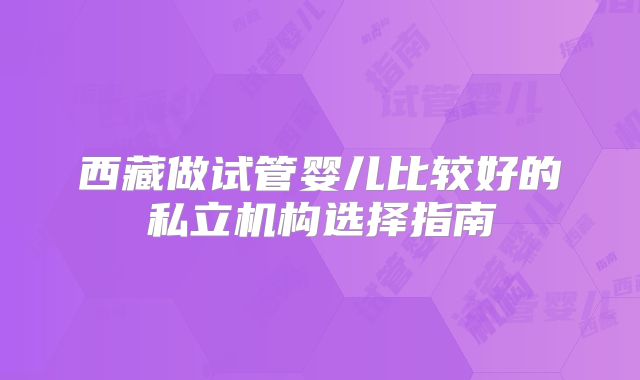 西藏做试管婴儿比较好的私立机构选择指南
