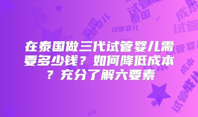 在泰国做三代试管婴儿需要多少钱？如何降低成本？充分了解六要素