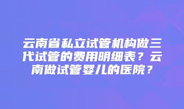 云南省私立试管机构做三代试管的费用明细表?云南做试管婴儿的医院?