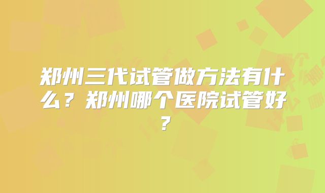 郑州三代试管做方法有什么?郑州哪个医院试管好?