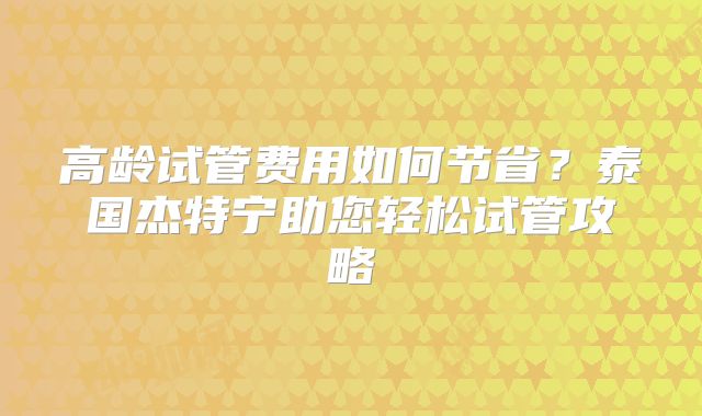 高龄试管费用如何节省？泰国杰特宁助您轻松试管攻略