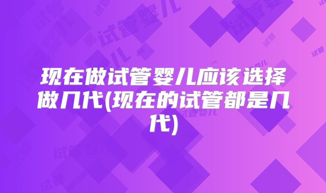 现在做试管婴儿应该选择做几代(现在的试管都是几代)