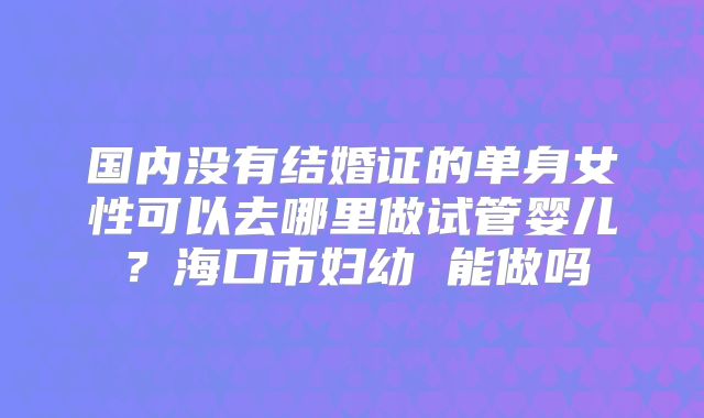 国内没有结婚证的单身女性可以去哪里做试管婴儿?海口市妇幼 能做吗