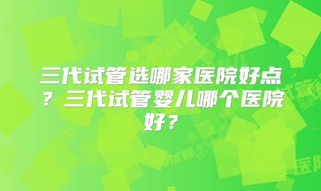 三代试管选哪家医院好点?三代试管婴儿哪个医院好?