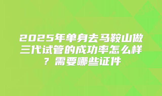 2025年单身去马鞍山做三代试管的成功率怎么样？需要哪些证件