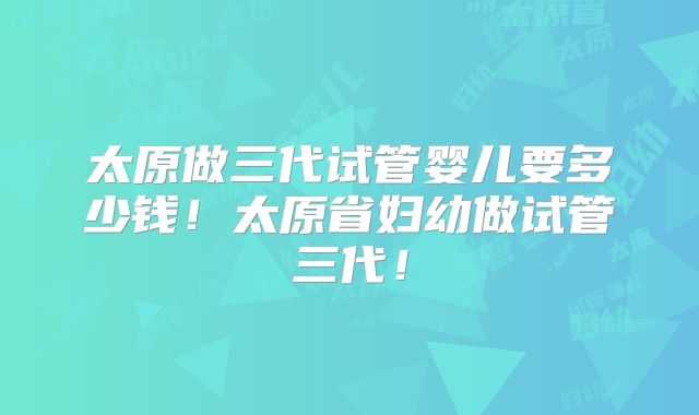 太原做三代试管婴儿要多少钱!太原省妇幼做试管三代!