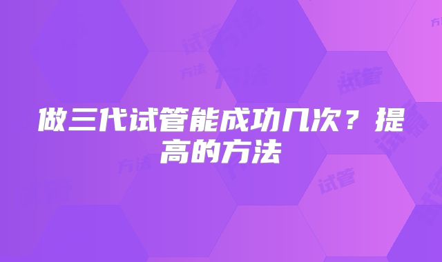 做三代试管能成功几次?提高的方法