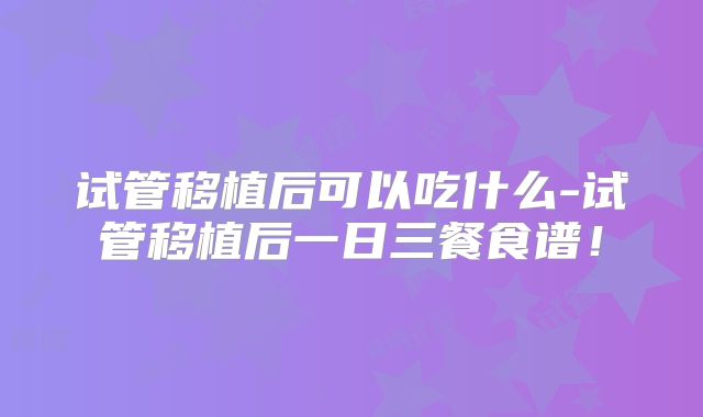 试管移植后可以吃什么-试管移植后一日三餐食谱！