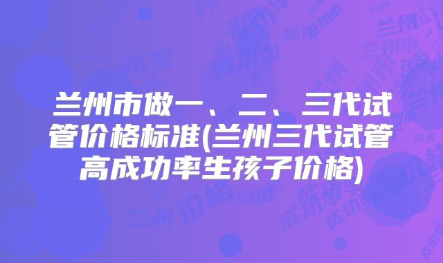 兰州市做一、二、三代试管价格标准(兰州三代试管高成功率生孩子价格)