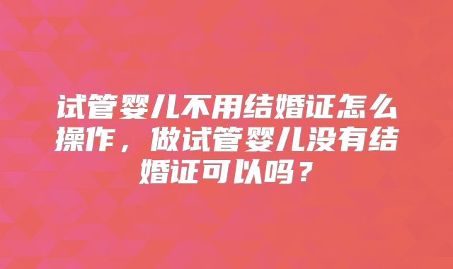 试管婴儿不用结婚证怎么操作，做试管婴儿没有结婚证可以吗？