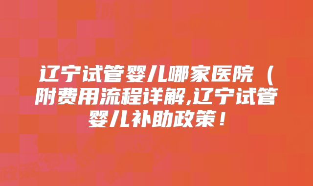 辽宁试管婴儿哪家医院(附费用流程详解,辽宁试管婴儿补助政策!