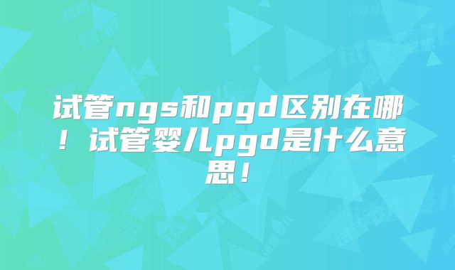 试管ngs和pgd区别在哪！试管婴儿pgd是什么意思！