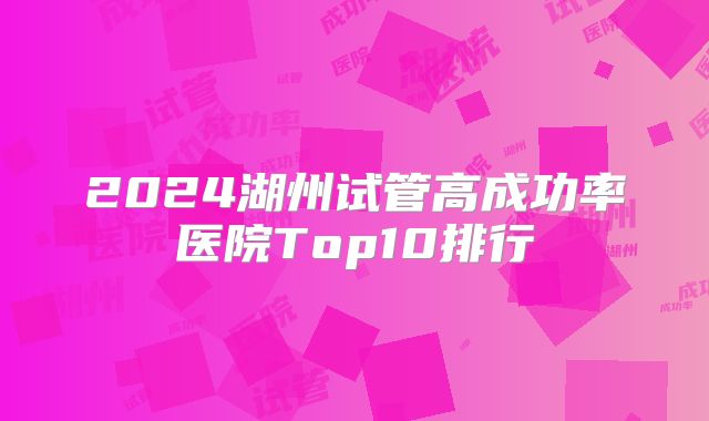 2024湖州试管高成功率医院Top10排行