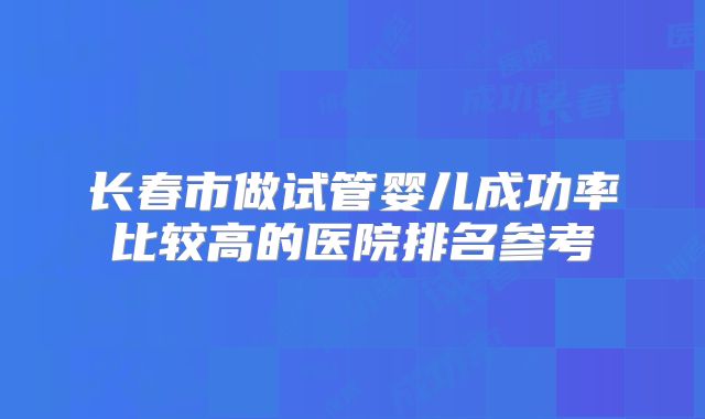 长春市做试管婴儿成功率比较高的医院排名参考