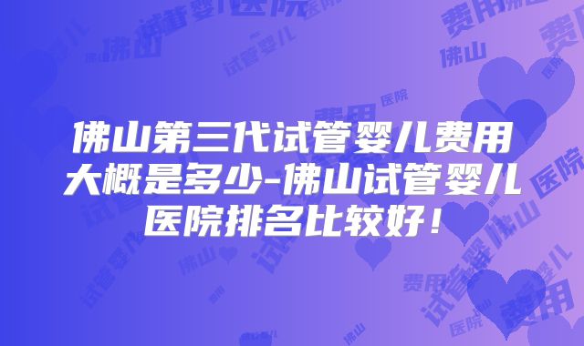 佛山第三代试管婴儿费用大概是多少-佛山试管婴儿医院排名比较好！