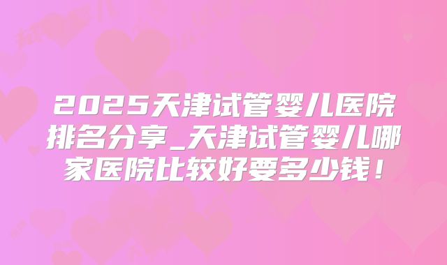 2025天津试管婴儿医院排名分享_天津试管婴儿哪家医院比较好要多少钱！