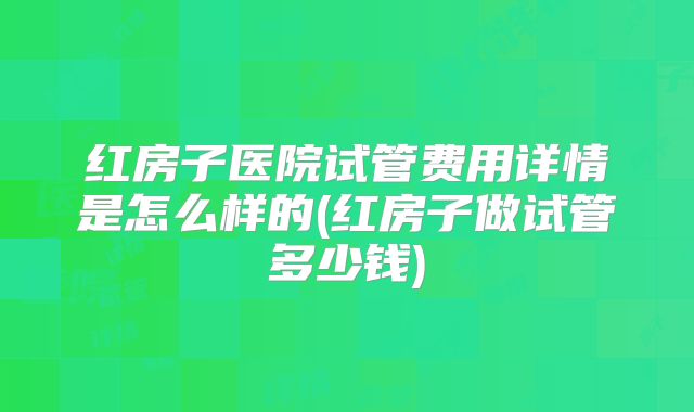 红房子医院试管费用详情是怎么样的(红房子做试管多少钱)