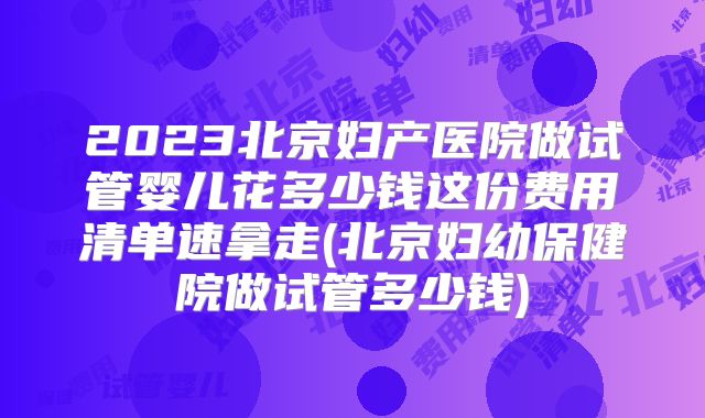 2023北京妇产医院做试管婴儿花多少钱这份费用清单速拿走(北京妇幼保健院做试管多少钱)