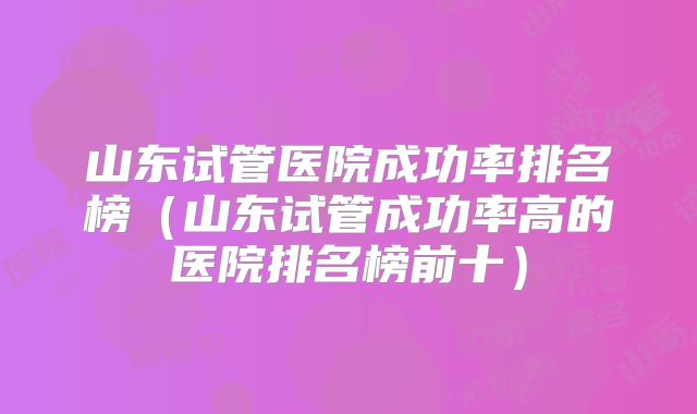 山东试管医院成功率排名榜（山东试管成功率高的医院排名榜前十）