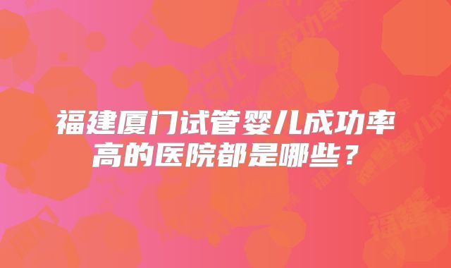 福建厦门试管婴儿成功率高的医院都是哪些？