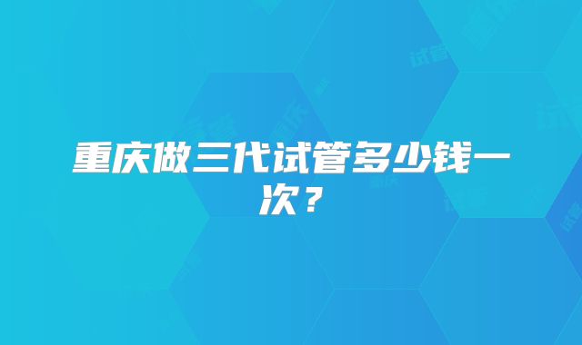 重庆做三代试管多少钱一次?