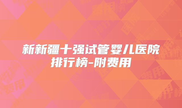 新新疆十强试管婴儿医院排行榜-附费用