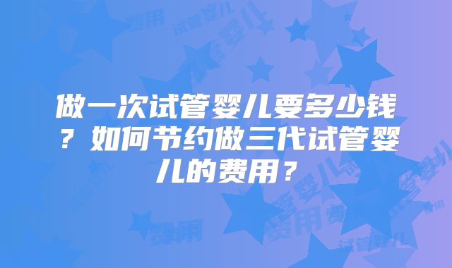 做一次试管婴儿要多少钱？如何节约做三代试管婴儿的费用？