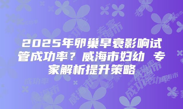 2025年卵巢早衰影响试管成功率?威海市妇幼 专家解析提升策略
