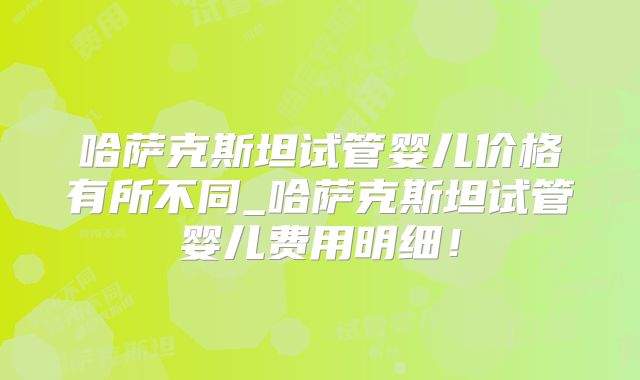 哈萨克斯坦试管婴儿价格有所不同_哈萨克斯坦试管婴儿费用明细！