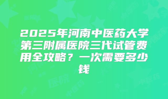 2025年河南中医药大学第三附属医院三代试管费用全攻略？一次需要多少钱