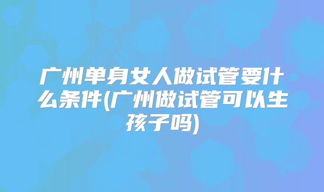 广州单身女人做试管要什么条件(广州做试管可以生孩子吗)