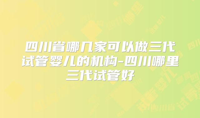 四川省哪几家可以做三代试管婴儿的机构-四川哪里三代试管好