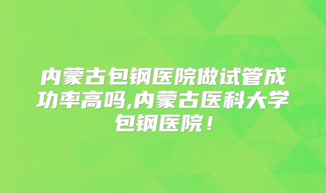 内蒙古包钢医院做试管成功率高吗,内蒙古医科大学包钢医院!