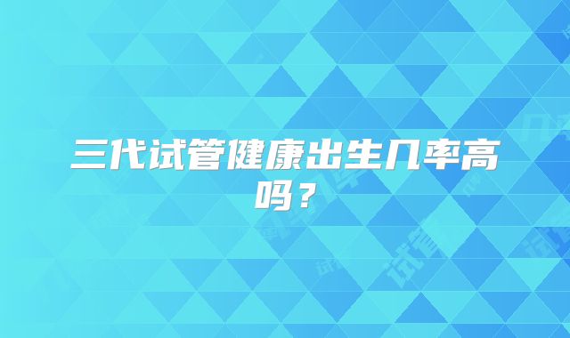 三代试管健康出生几率高吗?