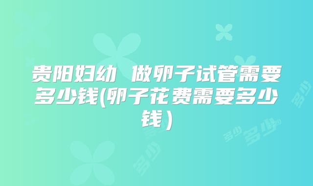 贵阳妇幼 做卵子试管需要多少钱(卵子花费需要多少钱）