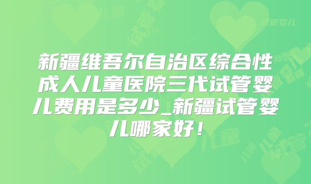 新疆维吾尔自治区综合性成人儿童医院三代试管婴儿费用是多少_新疆试管婴儿哪家好！