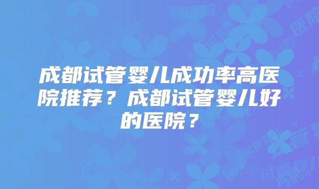 成都试管婴儿成功率高医院推荐？成都试管婴儿好的医院？