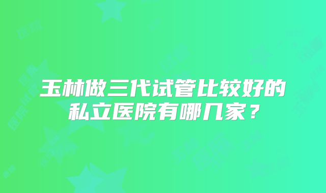 玉林做三代试管比较好的私立医院有哪几家？