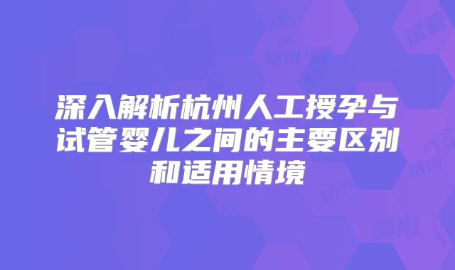 深入解析杭州人工授孕与试管婴儿之间的主要区别和适用情境