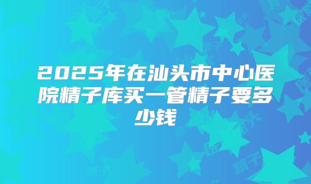 2025年在汕头市中心医院精子库买一管精子要多少钱