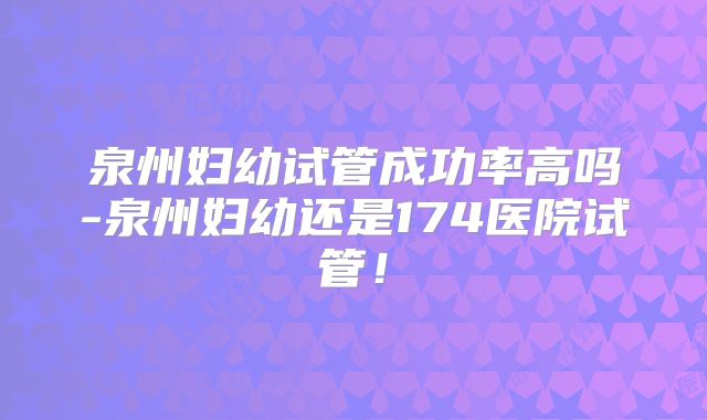 泉州妇幼试管成功率高吗-泉州妇幼还是174医院试管!