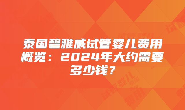 泰国碧雅威试管婴儿费用概览:2024年大约需要多少钱?
