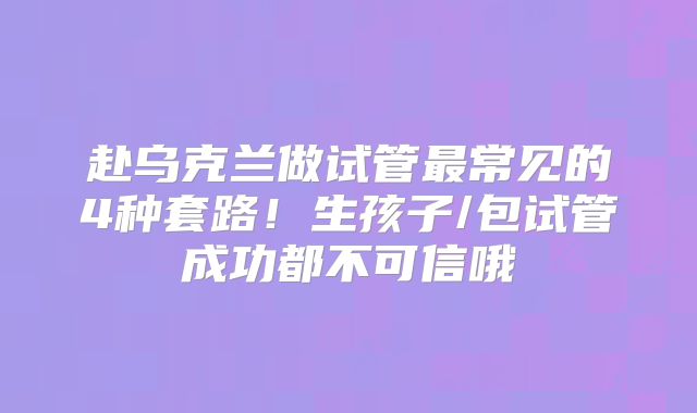 赴乌克兰做试管最常见的4种套路!生孩子/包试管成功都不可信哦