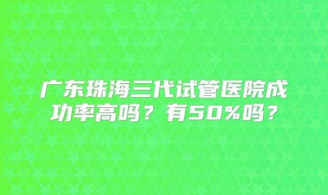 广东珠海三代试管医院成功率高吗?有50%吗?