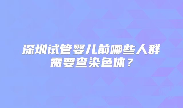 深圳试管婴儿前哪些人群需要查染色体?