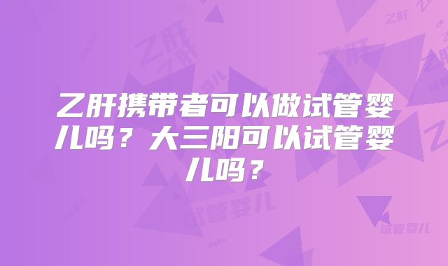 乙肝携带者可以做试管婴儿吗？大三阳可以试管婴儿吗？