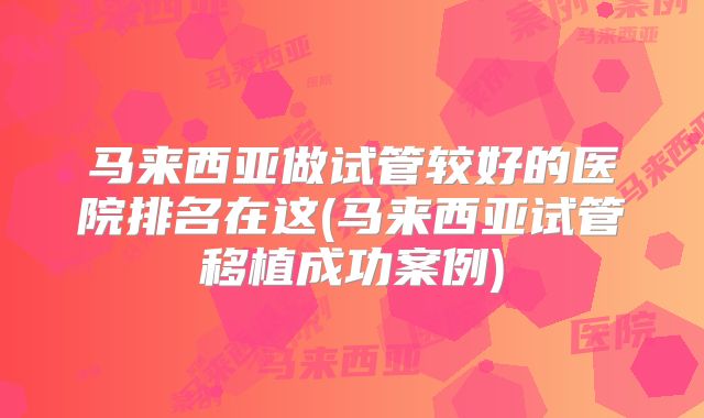 马来西亚做试管较好的医院排名在这(马来西亚试管移植成功案例)