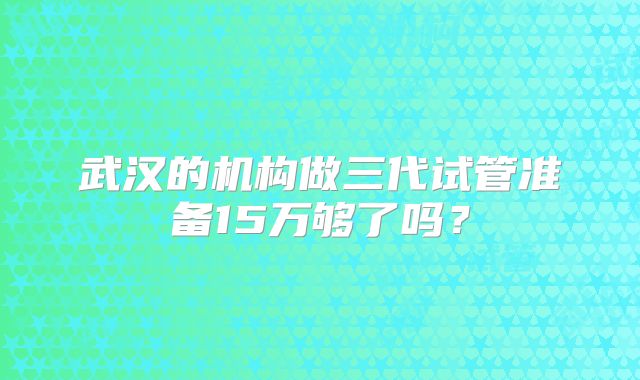 武汉的机构做三代试管准备15万够了吗？