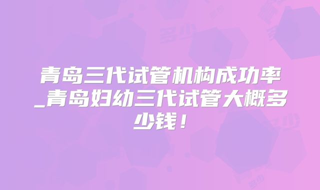 青岛三代试管机构成功率_青岛妇幼三代试管大概多少钱！