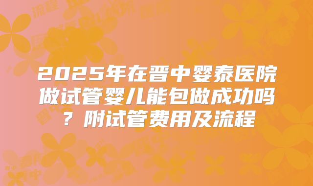 2025年在晋中婴泰医院做试管婴儿能包做成功吗?附试管费用及流程